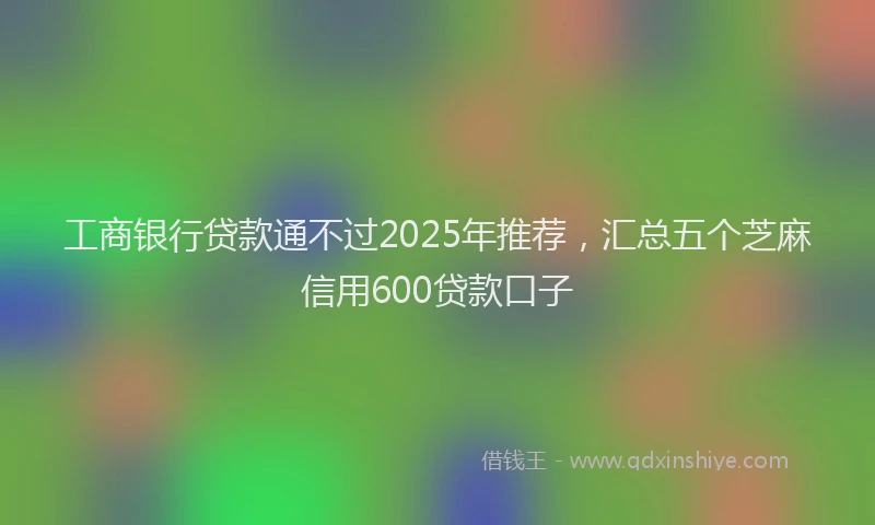 工商银行贷款通不过2025年推荐，汇总五个芝麻信用600贷款口子