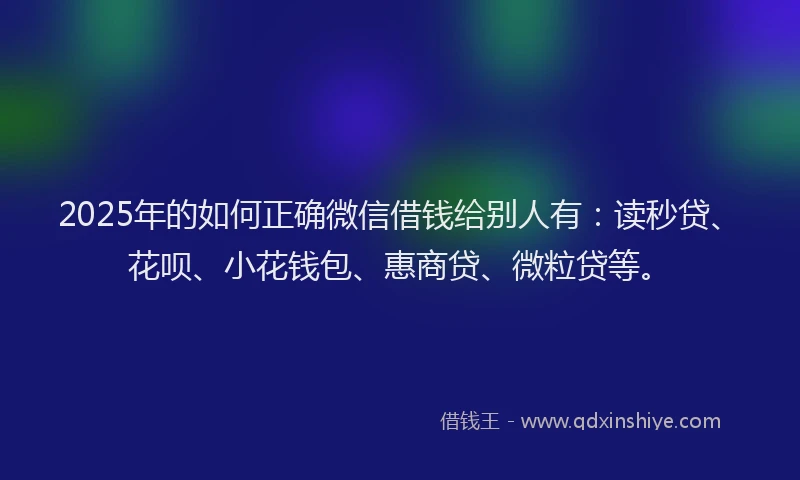 2025年的如何正确微信借钱给别人有：读秒贷、花呗、小花钱包、惠商贷、微粒贷等。