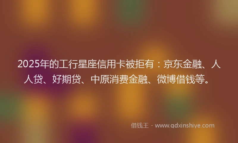 2025年的工行星座信用卡被拒有：京东金融、人人贷、好期贷、中原消费金融、微博借钱等。