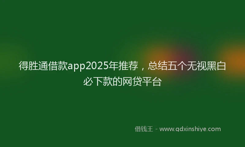 得胜通借款app2025年推荐，总结五个无视黑白必下款的网贷平台