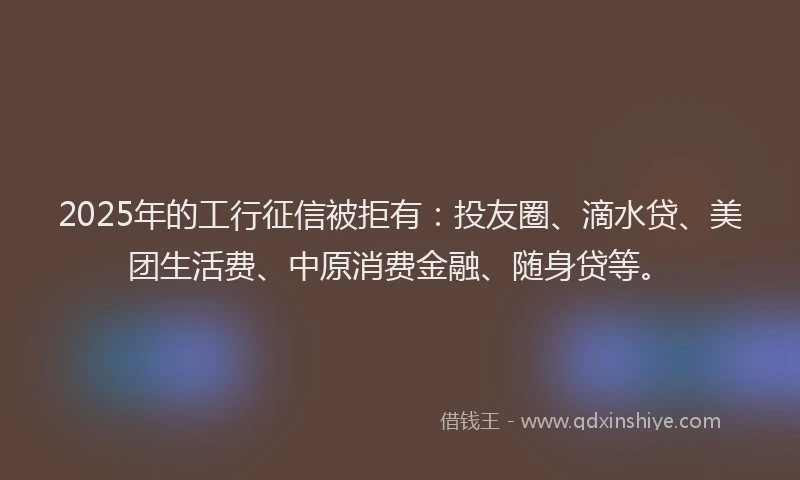2025年的工行征信被拒有：投友圈、滴水贷、美团生活费、中原消费金融、随身贷等。