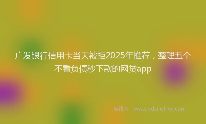 广发银行信用卡当天被拒2025年推荐，整理五个不看负债秒下款的网贷app