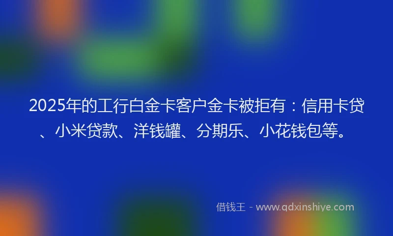 2025年的工行白金卡客户金卡被拒有：信用卡贷、小米贷款、洋钱罐、分期乐、小花钱包等。