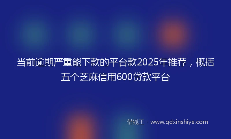 当前逾期严重能下款的平台款2025年推荐，概括五个芝麻信用600贷款平台