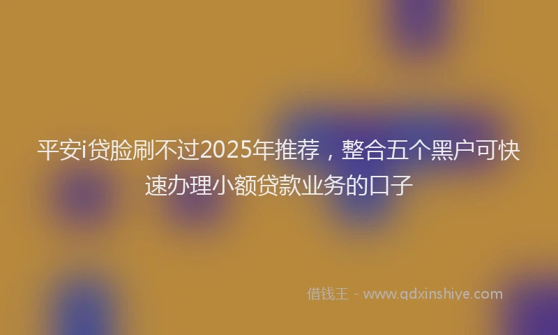 平安i贷脸刷不过2025年推荐，整合五个黑户可快速办理小额贷款业务的口子