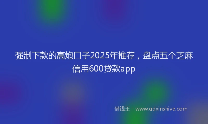 强制下款的高炮口子2025年推荐，盘点五个芝麻信用600贷款app