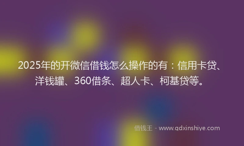 2025年的开微信借钱怎么操作的有：信用卡贷、洋钱罐、360借条、超人卡、柯基贷等。