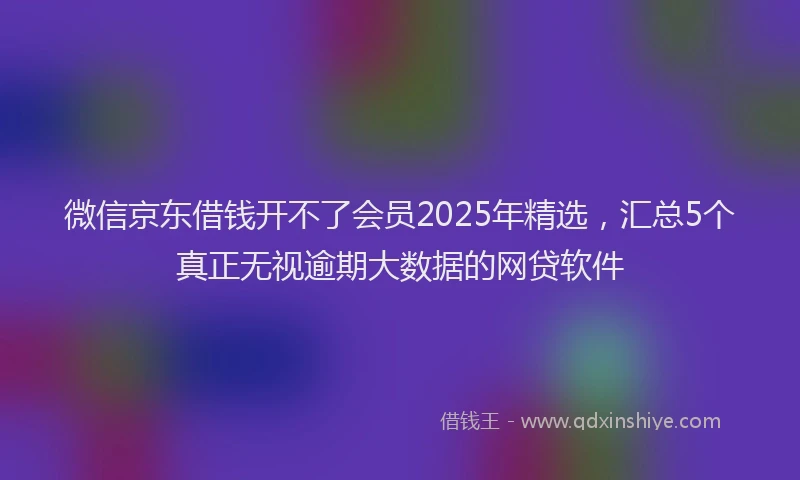 微信京东借钱开不了会员2025年精选，汇总5个真正无视逾期大数据的网贷软件