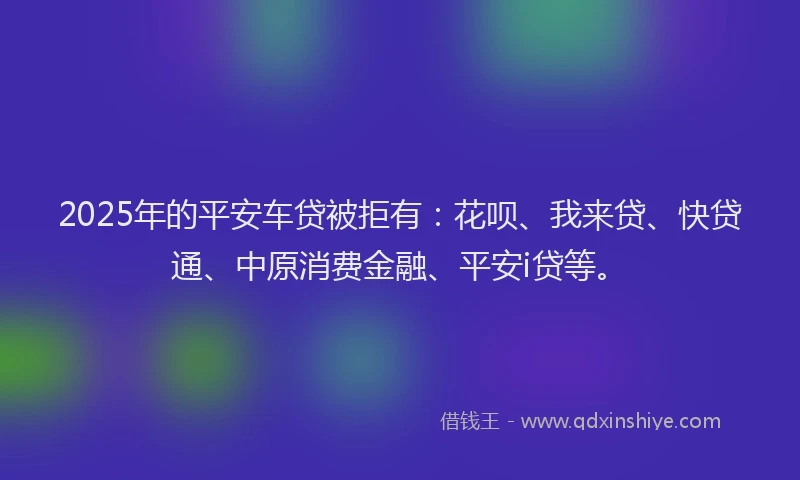 2025年的平安车贷被拒有：花呗、我来贷、快贷通、中原消费金融、平安i贷等。