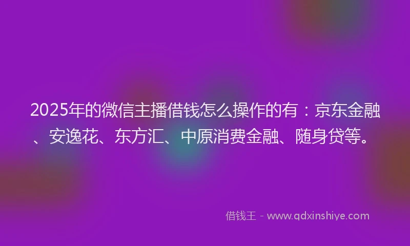 2025年的微信主播借钱怎么操作的有：京东金融、安逸花、东方汇、中原消费金融、随身贷等。