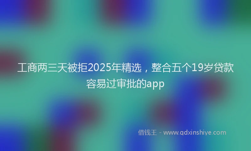 工商两三天被拒2025年精选，整合五个19岁贷款容易过审批的app