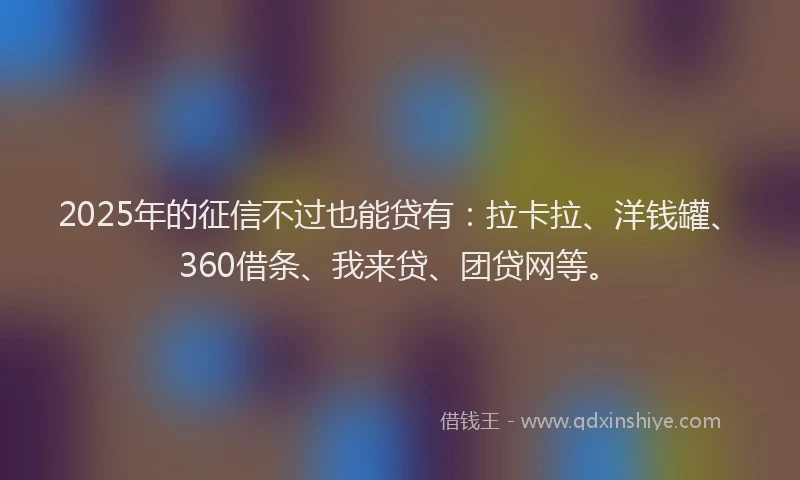 2025年的征信不过也能贷有：拉卡拉、洋钱罐、360借条、我来贷、团贷网等。