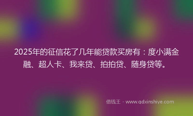 2025年的征信花了几年能贷款买房有：度小满金融、超人卡、我来贷、拍拍贷、随身贷等。