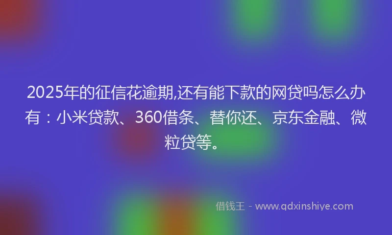 2025年的征信花逾期,还有能下款的网贷吗怎么办有：小米贷款、360借条、替你还、京东金融、微粒贷等。