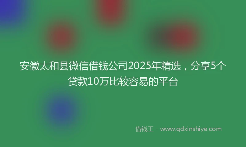 安徽太和县微信借钱公司2025年精选，分享5个贷款10万比较容易的平台