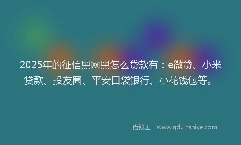 2025年的征信黑网黑怎么贷款有：e微贷、小米贷款、投友圈、平安口袋银行、小花钱包等。
