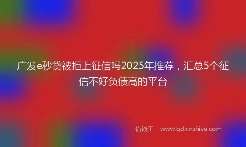 广发e秒贷被拒上征信吗2025年推荐，汇总5个征信不好负债高的平台