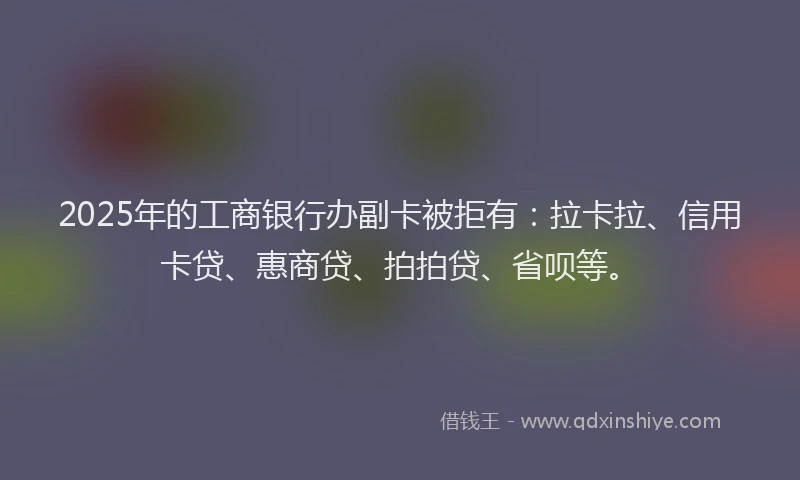 2025年的工商银行办副卡被拒有：拉卡拉、信用卡贷、惠商贷、拍拍贷、省呗等。