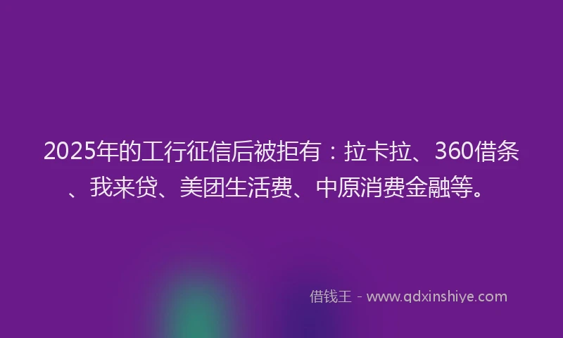 2025年的工行征信后被拒有：拉卡拉、360借条、我来贷、美团生活费、中原消费金融等。
