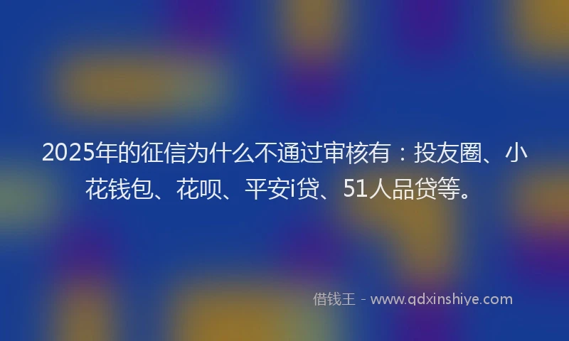 2025年的征信为什么不通过审核有：投友圈、小花钱包、花呗、平安i贷、51人品贷等。