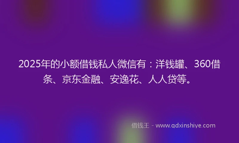 2025年的小额借钱私人微信有：洋钱罐、360借条、京东金融、安逸花、人人贷等。