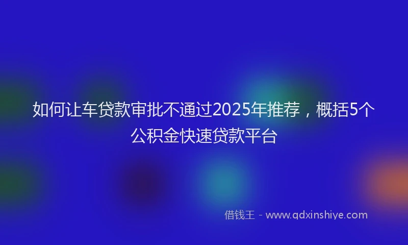 如何让车贷款审批不通过2025年推荐，概括5个公积金快速贷款平台