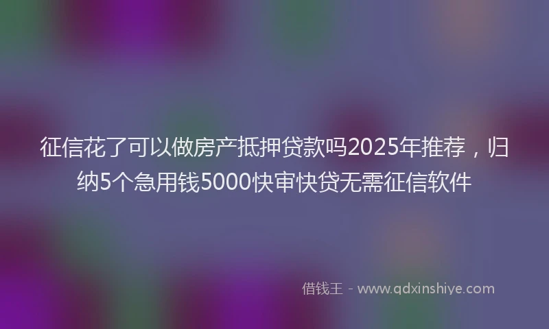征信花了可以做房产抵押贷款吗2025年推荐，归纳5个急用钱5000快审快贷无需征信软件