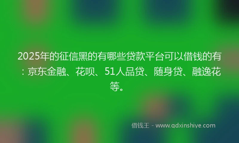 2025年的征信黑的有哪些贷款平台可以借钱的有：京东金融、花呗、51人品贷、随身贷、融逸花等。