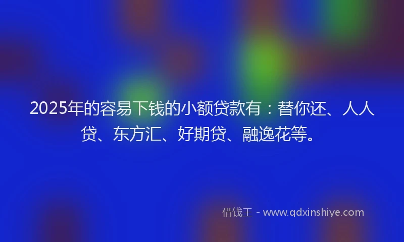 2025年的容易下钱的小额贷款有：替你还、人人贷、东方汇、好期贷、融逸花等。