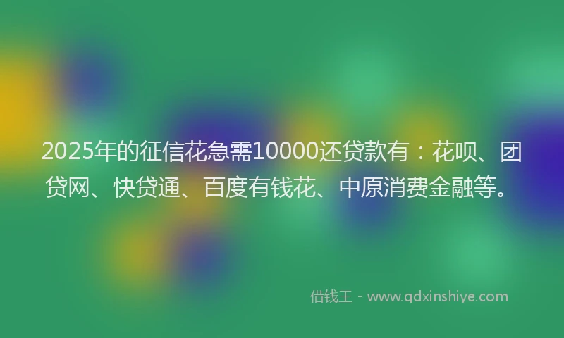 2025年的征信花急需10000还贷款有：花呗、团贷网、快贷通、百度有钱花、中原消费金融等。