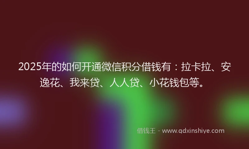 2025年的如何开通微信积分借钱有：拉卡拉、安逸花、我来贷、人人贷、小花钱包等。
