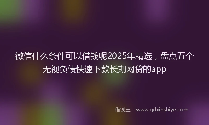微信什么条件可以借钱呢2025年精选，盘点五个无视负债快速下款长期网贷的app