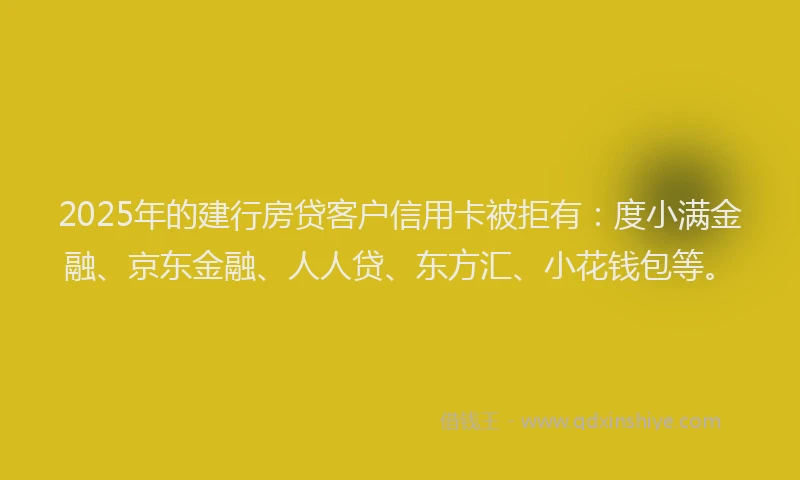 2025年的建行房贷客户信用卡被拒有：度小满金融、京东金融、人人贷、东方汇、小花钱包等。