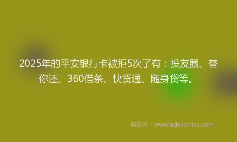 2025年的平安银行卡被拒5次了有：投友圈、替你还、360借条、快贷通、随身贷等。