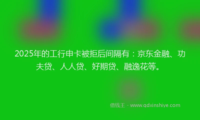 2025年的工行申卡被拒后间隔有：京东金融、功夫贷、人人贷、好期贷、融逸花等。