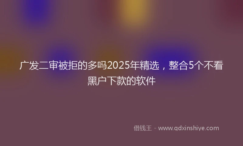 广发二审被拒的多吗2025年精选，整合5个不看黑户下款的软件