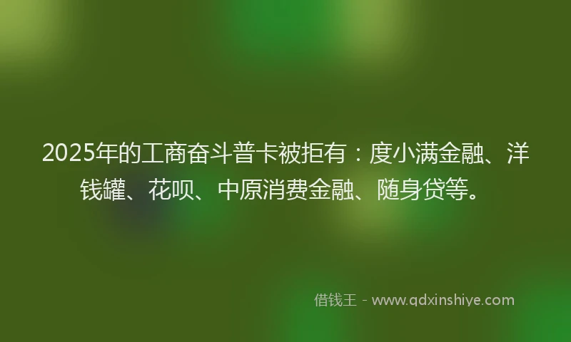 2025年的工商奋斗普卡被拒有：度小满金融、洋钱罐、花呗、中原消费金融、随身贷等。