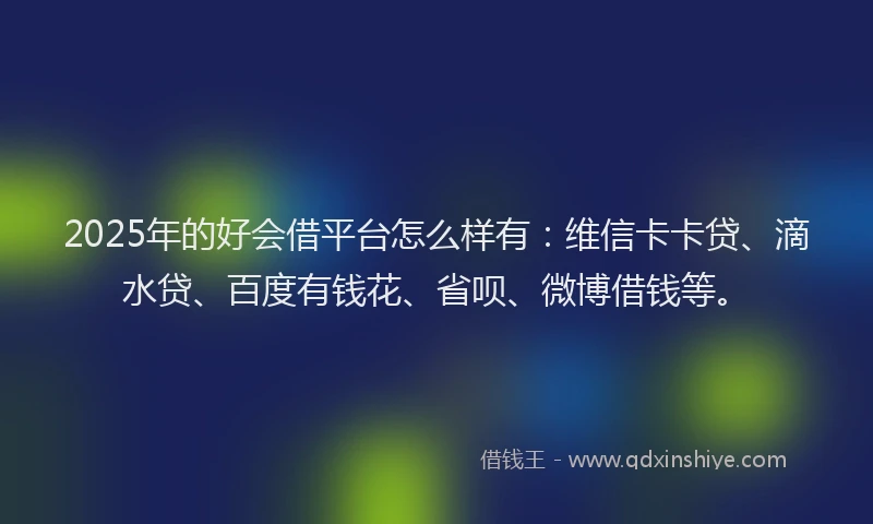 2025年的好会借平台怎么样有：维信卡卡贷、滴水贷、百度有钱花、省呗、微博借钱等。