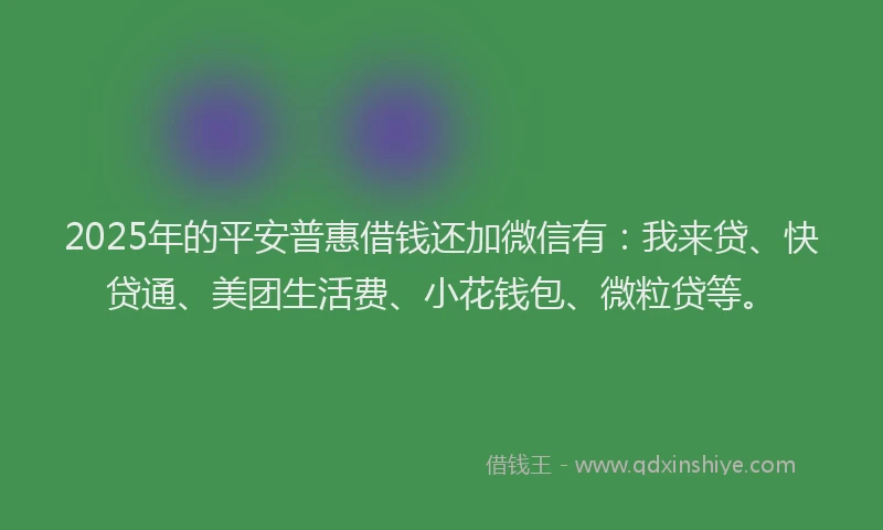 2025年的平安普惠借钱还加微信有：我来贷、快贷通、美团生活费、小花钱包、微粒贷等。