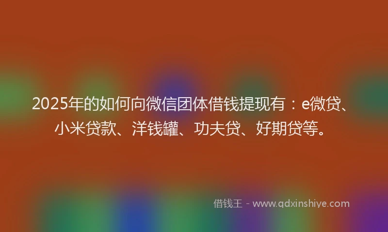 2025年的如何向微信团体借钱提现有：e微贷、小米贷款、洋钱罐、功夫贷、好期贷等。
