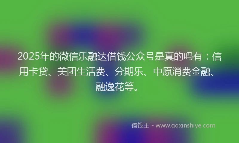 2025年的微信乐融达借钱公众号是真的吗有：信用卡贷、美团生活费、分期乐、中原消费金融、融逸花等。