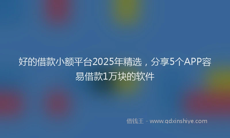 好的借款小额平台2025年精选，分享5个APP容易借款1万块的软件