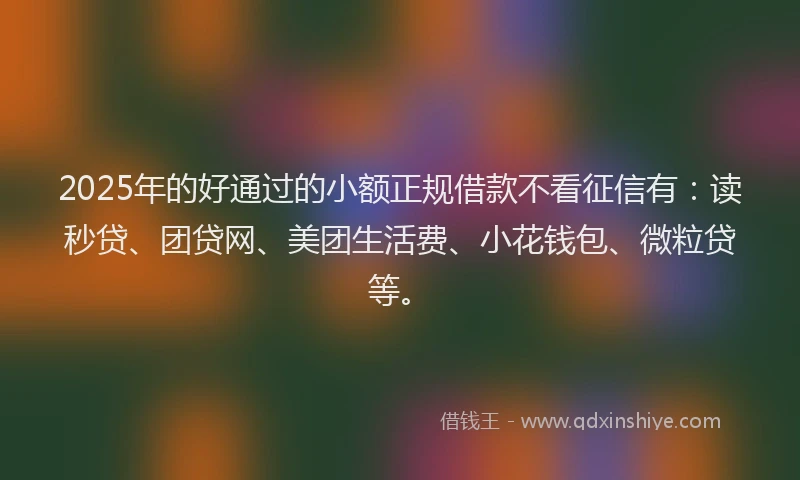 2025年的好通过的小额正规借款不看征信有：读秒贷、团贷网、美团生活费、小花钱包、微粒贷等。