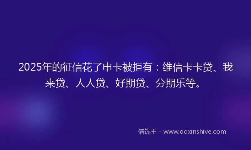 2025年的征信花了申卡被拒有：维信卡卡贷、我来贷、人人贷、好期贷、分期乐等。