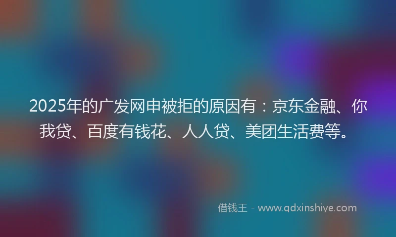 2025年的广发网申被拒的原因有：京东金融、你我贷、百度有钱花、人人贷、美团生活费等。