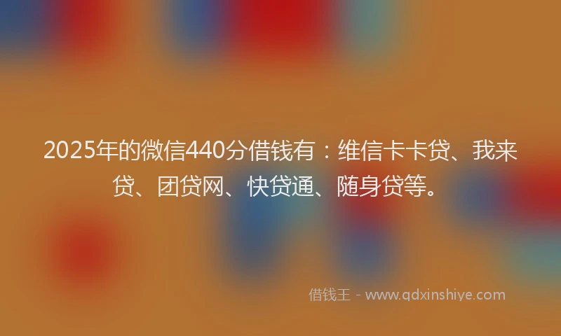 2025年的微信440分借钱有：维信卡卡贷、我来贷、团贷网、快贷通、随身贷等。