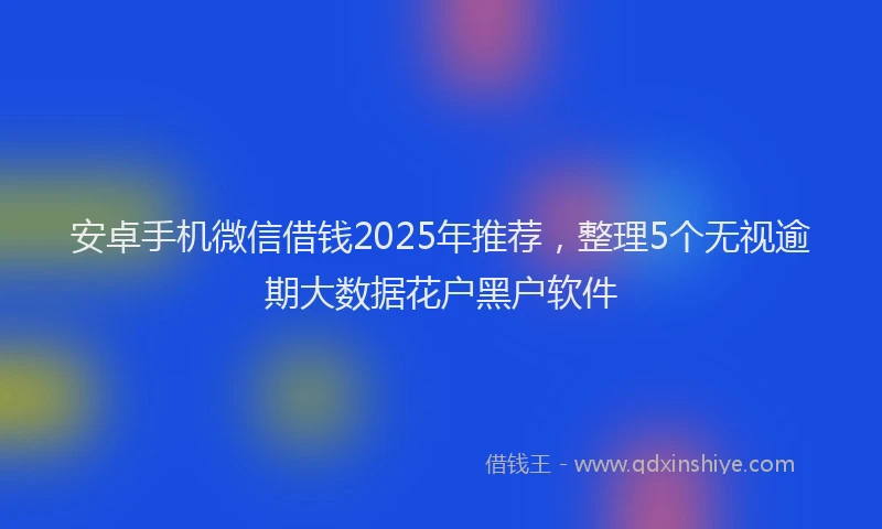 安卓手机微信借钱2025年推荐，整理5个无视逾期大数据花户黑户软件
