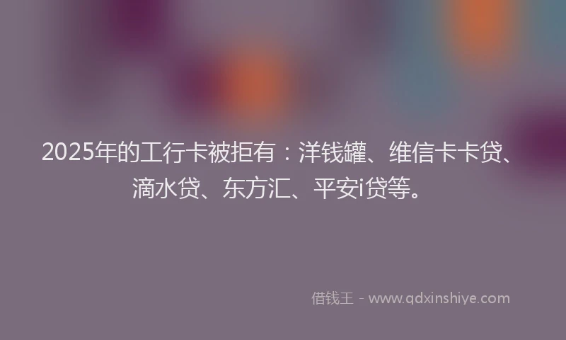 2025年的工行卡被拒有：洋钱罐、维信卡卡贷、滴水贷、东方汇、平安i贷等。