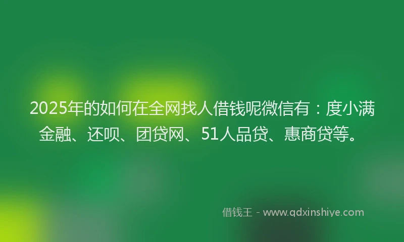 2025年的如何在全网找人借钱呢微信有：度小满金融、还呗、团贷网、51人品贷、惠商贷等。