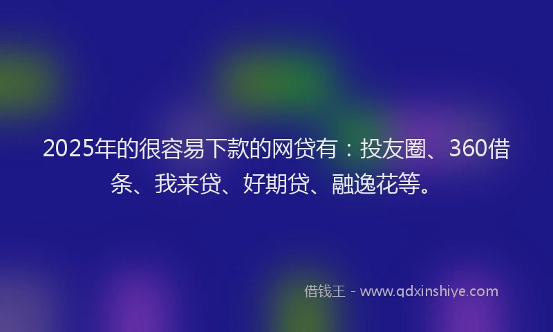 2025年的很容易下款的网贷有：投友圈、360借条、我来贷、好期贷、融逸花等。